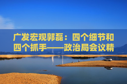 广发宏观郭磊：四个细节和四个抓手——政治局会议精神学习理解