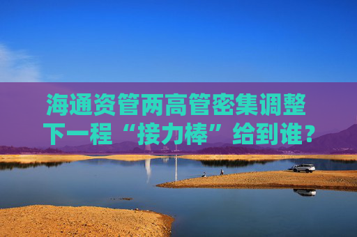 海通资管两高管密集调整 下一程“接力棒”给到谁？