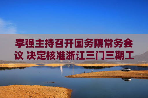 李强主持召开国务院常务会议 决定核准浙江三门三期工程等核电项目