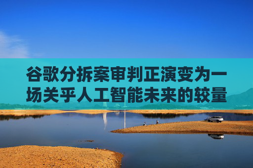 谷歌分拆案审判正演变为一场关乎人工智能未来的较量