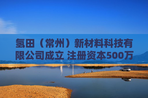 氢田（常州）新材料科技有限公司成立 注册资本500万人民币
