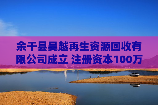 余干县吴越再生资源回收有限公司成立 注册资本100万人民币
