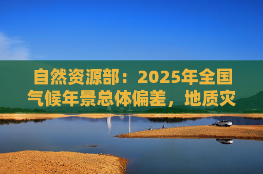 自然资源部：2025年全国气候年景总体偏差，地质灾害防治形势依然严峻复杂