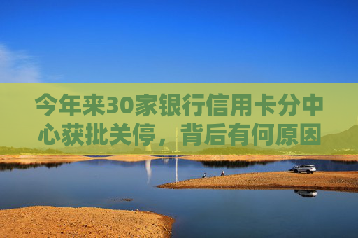 今年来30家银行信用卡分中心获批关停，背后有何原因？