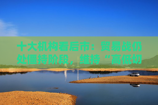 十大机构看后市：贸易战仍处僵持阶段，维持“高低切换”的思路，不贪胜、待时机