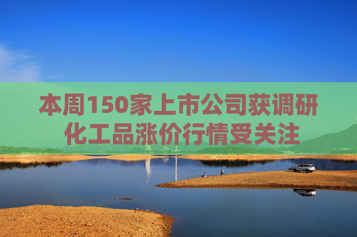 本周150家上市公司获调研 化工品涨价行情受关注
