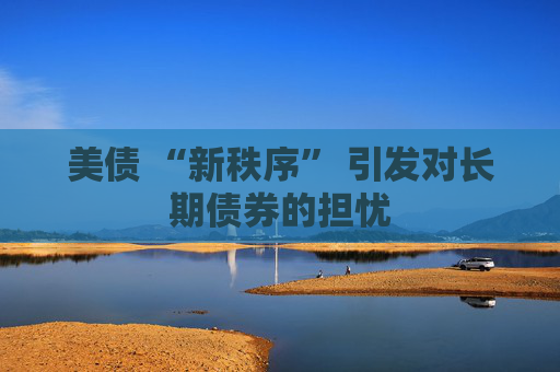 美债 “新秩序” 引发对长期债券的担忧