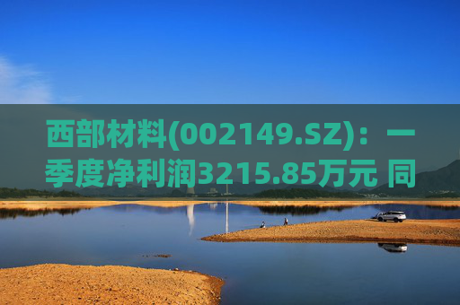 西部材料(002149.SZ)：一季度净利润3215.85万元 同比下降12.39%