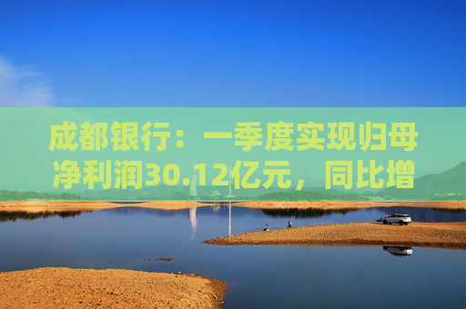 成都银行：一季度实现归母净利润30.12亿元，同比增长5.64%