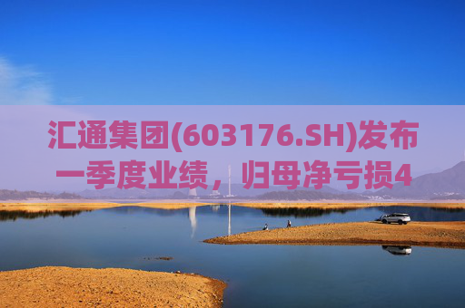 汇通集团(603176.SH)发布一季度业绩，归母净亏损4214万元