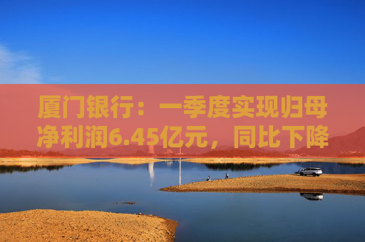 厦门银行：一季度实现归母净利润6.45亿元，同比下降14.21%