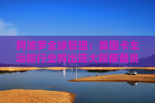 阿波罗全球管理：美国卡车运输行业将出现大规模裁员