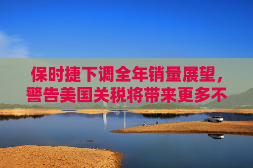 保时捷下调全年销量展望，警告美国关税将带来更多不确定性