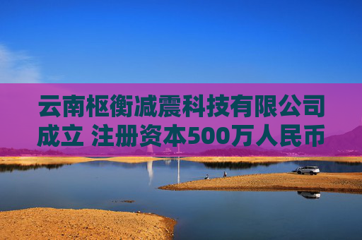 云南枢衡减震科技有限公司成立 注册资本500万人民币