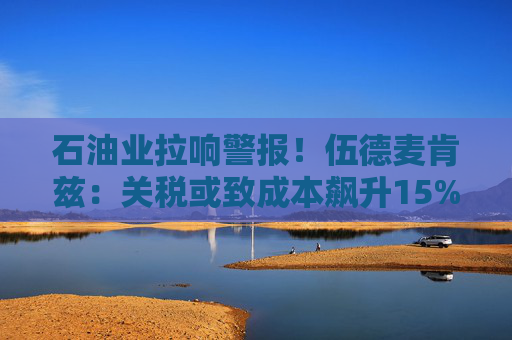 石油业拉响警报！伍德麦肯兹：关税或致成本飙升15% 120万桶产能危在旦夕