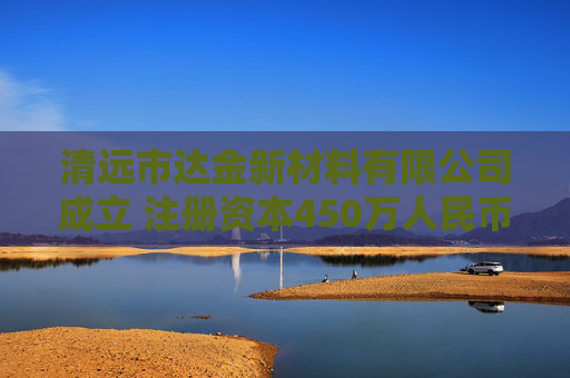 清远市达金新材料有限公司成立 注册资本450万人民币