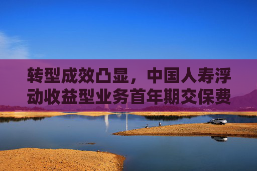 转型成效凸显，中国人寿浮动收益型业务首年期交保费占比大幅提升
