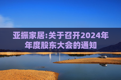 亚振家居:关于召开2024年年度股东大会的通知  第1张