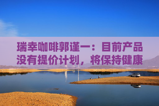 瑞幸咖啡郭谨一：目前产品没有提价计划，将保持健康合理的利润水平