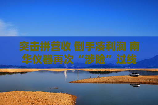 突击拼营收 倒手凑利润 南华仪器再次“涉险”过线  第1张
