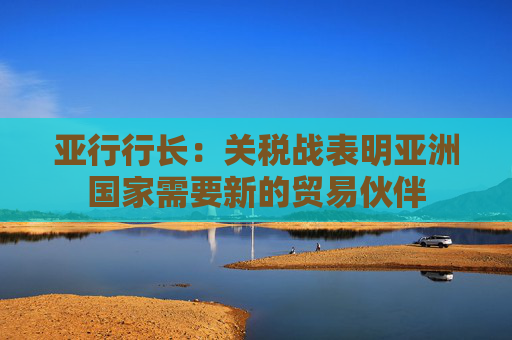 亚行行长：关税战表明亚洲国家需要新的贸易伙伴