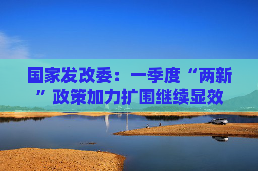 国家发改委：一季度“两新”政策加力扩围继续显效