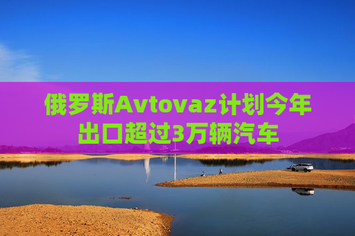 俄罗斯Avtovaz计划今年出口超过3万辆汽车