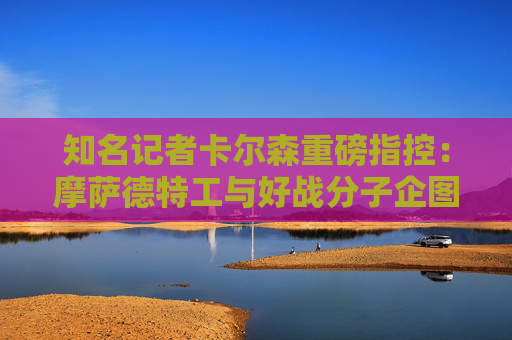 知名记者卡尔森重磅指控：摩萨德特工与好战分子企图破坏美伊谈判！  第1张