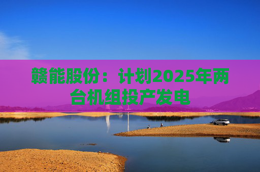 赣能股份：计划2025年两台机组投产发电  第1张