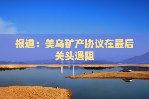 报道：美乌矿产协议在最后关头遇阻