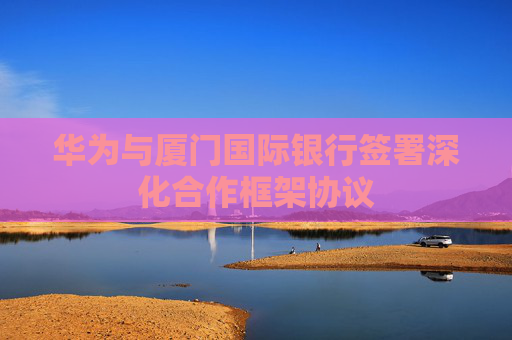 华为与厦门国际银行签署深化合作框架协议