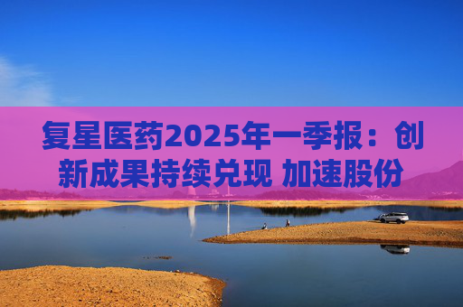 复星医药2025年一季报：创新成果持续兑现 加速股份回购提振信心  第1张