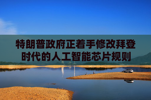 特朗普政府正着手修改拜登时代的人工智能芯片规则