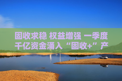 固收求稳 权益增强 一季度千亿资金涌入“固收+”产品  第1张