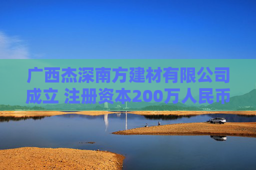 广西杰深南方建材有限公司成立 注册资本200万人民币