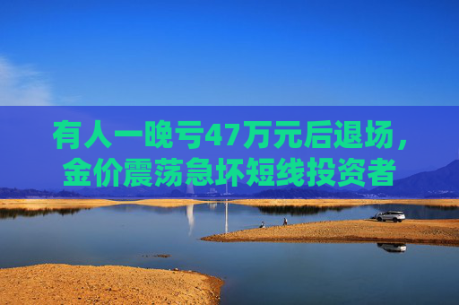 有人一晚亏47万元后退场，金价震荡急坏短线投资者