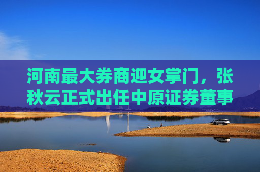 河南最大券商迎女掌门，张秋云正式出任中原证券董事长