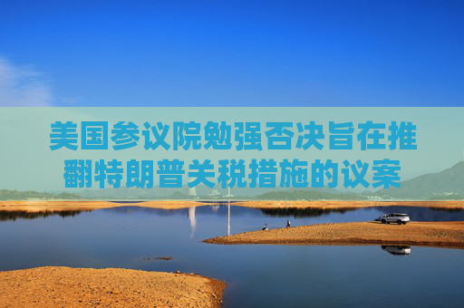 美国参议院勉强否决旨在推翻特朗普关税措施的议案