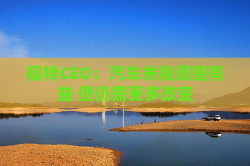 福特CEO：汽车关税调整有益 但仍需更多改变