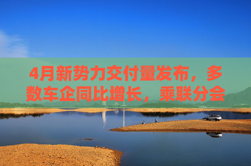 4月新势力交付量发布，多数车企同比增长，乘联分会：全月销量呈现“前低后高”特征