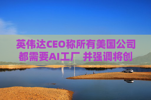 英伟达CEO称所有美国公司都需要AI工厂 并强调将创造美国就业岗位
