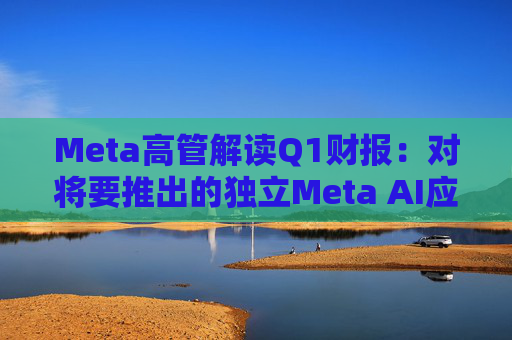 Meta高管解读Q1财报：对将要推出的独立Meta AI应用感到兴奋与期待