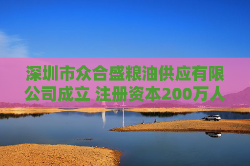 深圳市众合盛粮油供应有限公司成立 注册资本200万人民币