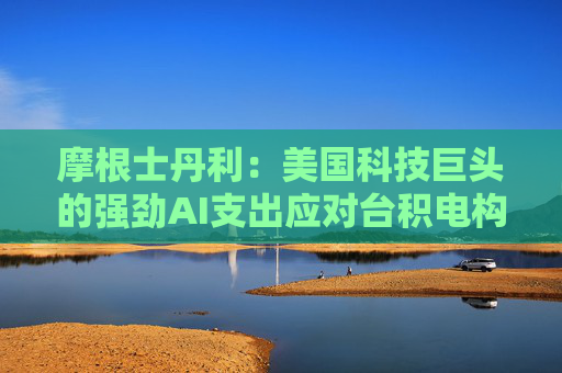 摩根士丹利：美国科技巨头的强劲AI支出应对台积电构成利好