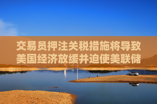 交易员押注关税措施将导致美国经济放缓并迫使美联储降息