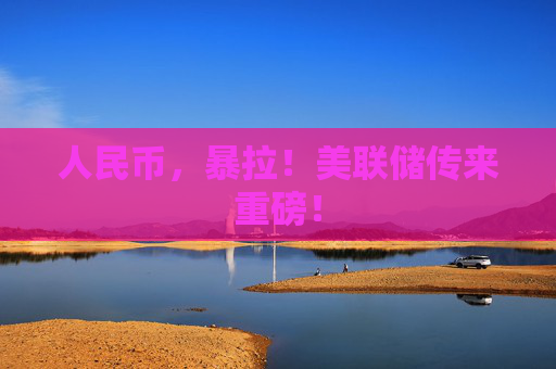 人民币，暴拉！美联储传来重磅！