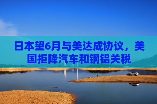 日本望6月与美达成协议，美国拒降汽车和钢铝关税