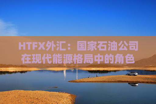 HTFX外汇：国家石油公司在现代能源格局中的角色