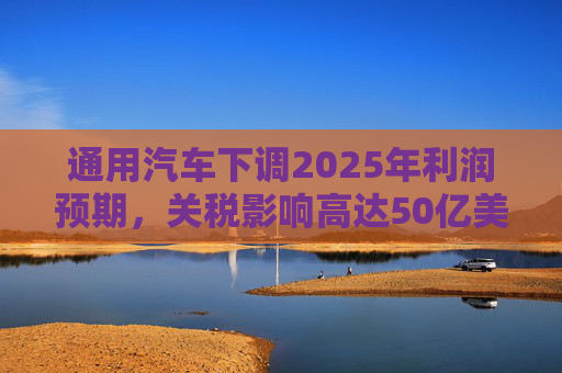 通用汽车下调2025年利润预期，关税影响高达50亿美元
