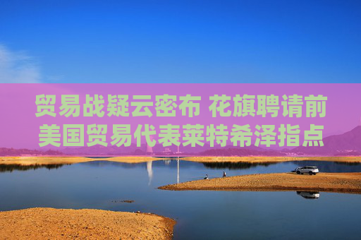 贸易战疑云密布 花旗聘请前美国贸易代表莱特希泽指点迷津  第1张